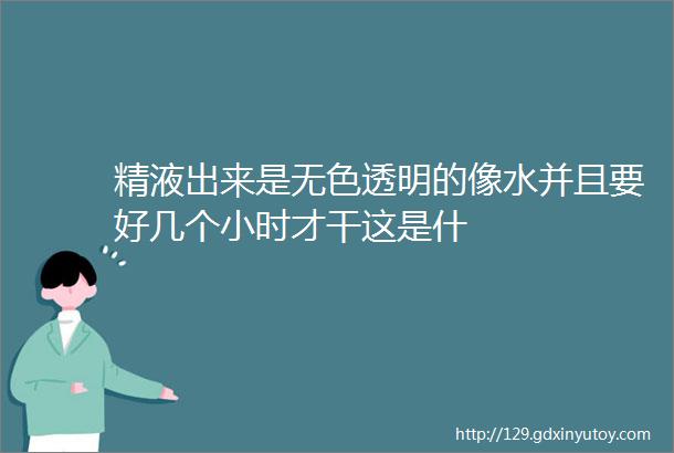 精液出来是无色透明的像水并且要好几个小时才干这是什